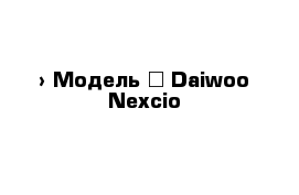  › Модель ­ Daiwoo Nexcio